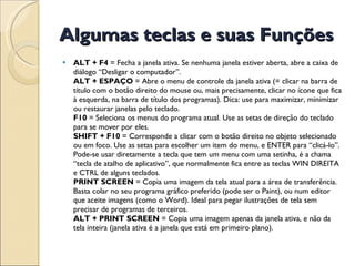 Algumas teclas e suas Funções ALT + F4  = Fecha a janela ativa. Se nenhuma janela estiver aberta, abre a caixa de diálogo “Desligar o computador”. ALT + ESPAÇO  = Abre o menu de controle da janela ativa (= clicar na barra de título com o botão direito do mouse ou, mais precisamente, clicar no ícone que fica à esquerda, na barra de título dos programas). Dica: use para maximizar, minimizar ou restaurar janelas pelo teclado. F10  = Seleciona os menus do programa atual. Use as setas de direção do teclado para se mover por eles. SHIFT + F10  = Corresponde a clicar com o botão direito no objeto selecionado ou em foco. Use as setas para escolher um item do menu, e ENTER para “clicá-lo”. Pode-se usar diretamente a tecla que tem um menu com uma setinha, é a chama “tecla de atalho de aplicativo”, que normalmente fica entre as teclas WIN DIREITA e CTRL de alguns teclados. PRINT SCREEN  = Copia uma imagem da tela atual para a área de transferência. Basta colar no seu programa gráfico preferido (pode ser o Paint), ou num editor que aceite imagens (como o Word). Ideal para pegar ilustrações de tela sem precisar de programas de terceiros. ALT + PRINT SCREEN  = Copia uma imagem apenas da janela ativa, e não da tela inteira (janela ativa é a janela que está em primeiro plano). 