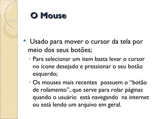 Usado para mover o cursor da tela por meio dos seus botões; Para selecionar um item basta levar o cursor no ícone desejado e pressionar o seu botão esquerdo; Os mouses mais recentes  possuem o “botão de rolamento”, que serve para rolar páginas quando o usuário  está navegando  na internet ou está lendo um arquivo em geral. O Mouse 