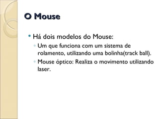 Há dois modelos do Mouse: Um que funciona com um sistema de rolamento, utilizando uma bolinha(track ball). Mouse óptico: Realiza o movimento utilizando laser. O Mouse 