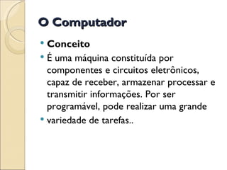 O Computador Conceito É uma máquina constituída por componentes e circuitos eletrônicos, capaz de receber, armazenar processar e transmitir informações. Por ser programável, pode realizar uma grande variedade de tarefas.. 