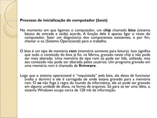 Processo de inicialização do computador (boot) No momento em que ligamos o computador, um  chip  chamado  bios  (sistema básico de entrada e saída) acorda. A função dele é apenas ligar o resto do computador, fazer um diagnóstico dos componentes existentes, e por fim, chamar o so (Sistema Operacional) para o trabalho. O bios é um tipo de memória  rom  (memória somente para leitura). Isso significa que todo o conteúdo do bios já foi, na fábrica, gravado neste chip e não pode ser mais alterado. Uma memória do tipo rom só pode ser lida, utilizada, mas seu conteúdo não pode ser alterado pelos usuários. Um programa gravado em uma memória rom é chamado de  firmware . Logo que o sistema operacional é “requisitado” pela bios, ela deixa de funcionar (volta a dormir) e ele é carregado de onde estava gravado para a memória ram. O  so  não foge à regra do mundo da informática, ele só pode ser gravado em alguma unidade de disco, na forma de arquivos. Só para se ter uma idéia, o sistema Windows ocupa cerca de 120 mb de informação. 