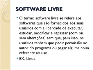 SOFTWARE LIVRE O termo software livre se refere aos softwares que são fornecidos aos seus usuários com a liberdade de executar, estudar, modificar e repassar (com ou sem alterações) sem que, para isso, os usuários tenham que pedir permissão ao autor do programa ou pagar alguma coisa referente ao uso.  EX. Linux 