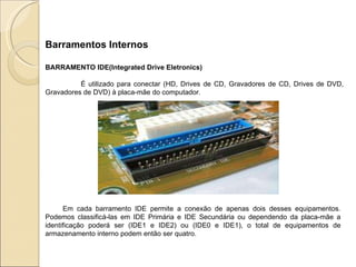 Barramentos Internos BARRAMENTO IDE(Integrated Drive Eletronics) É utilizado para conectar (HD, Drives de CD, Gravadores de CD, Drives de DVD, Gravadores de DVD) à placa-mãe do computador.  Em cada barramento IDE permite a conexão de apenas dois desses equipamentos. Podemos classificá-las em IDE Primária e IDE Secundária ou dependendo da placa-mãe a identificação poderá ser (IDE1 e IDE2) ou (IDE0 e IDE1), o total de equipamentos de armazenamento interno podem então ser quatro. 