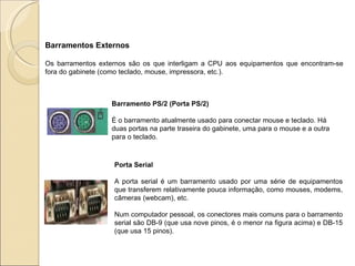 Barramentos Externos Os barramentos externos são os que interligam a CPU aos equipamentos que encontram-se fora do gabinete (como teclado, mouse, impressora, etc.). Barramento PS/2 (Porta PS/2)  É o barramento atualmente usado para conectar mouse e teclado. Há duas portas na parte traseira do gabinete, uma para o mouse e a outra para o teclado.   Porta Serial A porta serial é um barramento usado por uma série de equipamentos que transferem relativamente pouca informação, como mouses, modems, câmeras (webcam), etc.  Num computador pessoal, os conectores mais comuns para o barramento serial são DB-9 (que usa nove pinos, é o menor na figura acima) e DB-15 (que usa 15 pinos). 