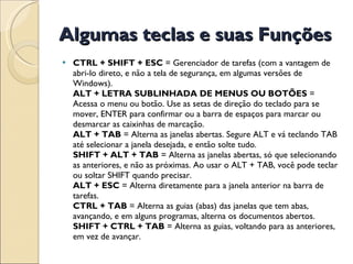 Algumas teclas e suas Funções CTRL + SHIFT + ESC  = Gerenciador de tarefas (com a vantagem de abri-lo direto, e não a tela de segurança, em algumas versões de Windows). ALT + LETRA SUBLINHADA DE MENUS OU BOTÕES  = Acessa o menu ou botão. Use as setas de direção do teclado para se mover, ENTER para confirmar ou a barra de espaços para marcar ou desmarcar as caixinhas de marcação. ALT + TAB  = Alterna as janelas abertas. Segure ALT e vá teclando TAB até selecionar a janela desejada, e então solte tudo. SHIFT + ALT + TAB  = Alterna as janelas abertas, só que selecionando as anteriores, e não as próximas. Ao usar o ALT + TAB, você pode teclar ou soltar SHIFT quando precisar. ALT + ESC  = Alterna diretamente para a janela anterior na barra de tarefas. CTRL + TAB  = Alterna as guias (abas) das janelas que tem abas, avançando, e em alguns programas, alterna os documentos abertos. SHIFT + CTRL + TAB  = Alterna as guias, voltando para as anteriores, em vez de avançar. 
