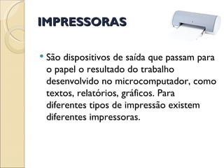 IMPRESSORAS São dispositivos de saída que passam para o papel o resultado do trabalho desenvolvido no microcomputador, como textos, relatórios, gráficos. Para diferentes tipos de impressão existem diferentes impressoras. 