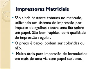 Impressoras Matriciais São ainda bastante comuns no mercado, utilizando um sistema de impressão por impacto de agulhas contra uma fita sobre um papel. São bem rápidas, com qualidade de impressão regular.  O preço é baixo, podem ser coloridas ou não. Muito úteis para impressão de formulários em mais de uma via com papel carbono. 