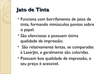 Jato de Tinta Funciona com borrifamento de jatos de tinta, formando minúsculos pontos sobre o papel. São silenciosas e possuem ótima qualidade de impressão; São relativamente lentas, se comparadas à LaserJet, e geralmente são coloridas.  Possuem boa qualidade de impressão, e seu preço é acessível. 