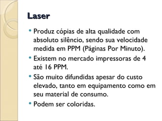 Laser Produz cópias de alta qualidade com absoluto silêncio, sendo sua velocidade medida em PPM (Páginas Por Minuto).  Existem no mercado impressoras de 4 até 16 PPM.  São muito difundidas apesar do custo elevado, tanto em equipamento como em seu material de consumo.  Podem ser coloridas. 