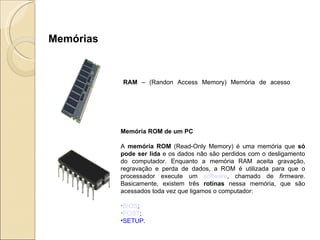 RAM  – (Randon Access Memory) Memória de acesso randômico => É a memória temporária utilizada pelo computador, que tem como principal função armazenar os dados resultantes de uma operação (processamento).  Memória ROM de um PC A  memória ROM  (Read-Only Memory) é uma memória que  só pode ser lida  e os dados não são perdidos com o desligamento do computador. Enquanto a memória RAM aceita gravação, regravação e perda de dados, a ROM é utilizada para que o processador execute um  software , chamado de  firmware . Basicamente, existem três  rotinas  nessa memória, que são acessados toda vez que ligamos o computador: BIOS ;  POST ;  SETUP .  Memórias 