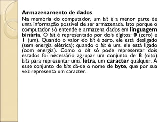 Armazenamento de dados Na memória do computador, um  bit  é a menor parte de uma informação possível de ser armazenada. Isto porque o computador só entende e armazena dados em  linguagem   binária . O  bit  é representado por dois dígitos:  0  (zero) e  1  (um). Quando o valor do  bit  é zero, ele está desligado (sem energia elétrica); quando o  bit  é um, ele está ligado (com energia). Como o  bit  só pode representar dois estados foi necessário agrupar um conjunto de  8  (oito)  bits  para representar uma  letra , um  caracter  qualquer. A esse conjunto de  bits  dá-se o nome de  byte , que por sua vez representa um caracter. 