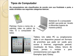 Tipos de Computador Os computadores são classificados de acordo com sua finalidade e porte, e estão divididos nas seguintes categorias básicas: Palmtop: Como o nome diz, o palmtop cabe na palma da mão. É o computador de bolso Notebook : É o computador portátil, que pode ser  levado a diferentes lugares de maneira prática.  Tablets: Um tablet PC ou simplesmente tablet é um dispositivo pessoal em formato de prancheta que pode ser usado para acesso à Internet, organização pessoal, visualização de fotos, vídeos, leitura de livros, jornais e revistas e para entretenimento com jogos 3D.  Exemplos: Ipad, Galaxy.  