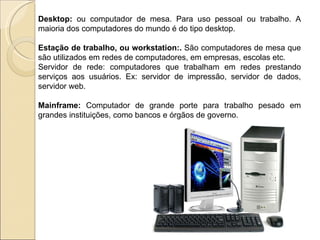 Desktop:  ou computador de mesa. Para uso pessoal ou trabalho. A maioria dos computadores do mundo é do tipo desktop. Estação de trabalho, ou workstation:.  São computadores de mesa que são utilizados em redes de computadores, em empresas, escolas etc. Servidor de rede: computadores que trabalham em redes prestando serviços aos usuários. Ex: servidor de impressão, servidor de dados, servidor web. Mainframe:  Computador de grande porte para trabalho pesado em grandes instituições, como bancos e órgãos de governo. 