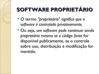 SOFTWARE PROPRIETÁRIO O termo  "proprietário" significa que o software é controlado privativamente. Ou seja, um  software pode continuar sendo proprietário mesmo se o código fonte  for disponível publicamente, se o controle sobre uso, distribuição e modificação for mantido.  