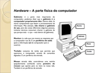 Gabinete:  é a parte mais importante do computador, podemos dizer que o  gabinete é o computador propriamente dito . Dentro dele, há vários componentes que fazem o processamento da informação. Mas atenção,  não chame o gabinete de cpu , pois são coisas diferentes (algumas pessoas, inclusive técnicos costumam chamar o gabinete de cpu porque esta – a cpu – está dentro do gabinete). Monitor:  é a tela que nos mostra as respostas que o computador nos dá. É um  periférico de saída  (pois a informação  sai  do computador para o usuário).   Teclado:  conjunto de teclas que permite que operemos o computador através de comandos digitados. É um periférico de entrada.   Mouse:  através dele, controlamos uma setinha (popularmente conhecida como  ponteiro do mouse ) que aponta para os itens na nossa tela. Também é um periférico de entrada. Hardware –  A parte física do computador 