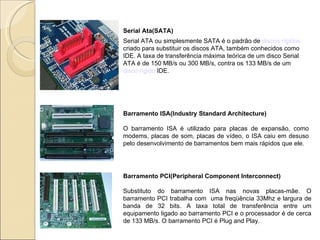 Serial Ata(SATA) Serial ATA ou simplesmente SATA é o padrão de  discos rígidos  criado para substituir os discos ATA, também conhecidos como IDE. A taxa de transferência máxima teórica de um disco Serial ATA é de 150 MB/s ou 300 MB/s, contra os 133 MB/s de um  disco rígido  IDE. Barramento ISA(Industry Standard Architecture) O barramento ISA é utilizado para placas de expansão, como modems, placas de som, placas de vídeo, o ISA caiu em desuso pelo desenvolvimento de barramentos bem mais rápidos que ele. Barramento PCI(Peripheral Component Interconnect) Substituto do barramento ISA nas novas placas-mãe. O barramento PCI trabalha com  uma freqüência 33Mhz e largura de banda de 32 bits. A taxa total de transferência entre um equipamento ligado ao barramento PCI e o processador é de cerca de 133 MB/s. O barramento PCI é Plug and Play. 
