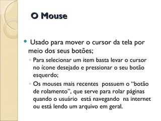 Usado para mover o cursor da tela por meio dos seus botões; Para selecionar um item basta levar o cursor no ícone desejado e pressionar o seu botão esquerdo; Os mouses mais recentes  possuem o “botão de rolamento”, que serve para rolar páginas quando o usuário  está navegando  na internet ou está lendo um arquivo em geral. O Mouse 