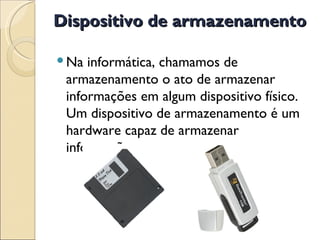 Dispositivo de armazenamento Na informática, chamamos de armazenamento o ato de armazenar informações em algum dispositivo físico. Um dispositivo de armazenamento é um hardware capaz de armazenar informação. 