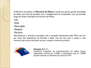 A Memória secundária ou  Memória de Massa  é usada para gravar grande quantidade de dados, que não são perdidos com o desligamento do computador, por um período longo de tempo. Exemplos de memória de Massa: CD ;  DVD ;  Disco rígido ;  Disquete ; Pen drive . Normalmente a memória secundária não é acessada diretamente pela CPU, mas sim por meio dos dispositivos de Entrada e Saída. Isso faz com que o acesso a essa memória seja muito mais lento do que o acesso à memória primária. Disquete de 3 ½” Superfície magnética de armazenamento de dados possui capacidade nominal de 1,44MB e capacidade real de 1,38MB quando utilizado no Windows por causa da FAT.  