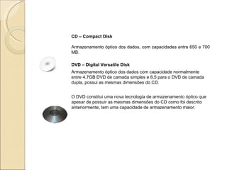 CD – Compact Disk Armazenamento óptico dos dados, com capacidades entre 650 e 700 MB. DVD – Digital Versatile Disk Armazenamento óptico dos dados com capacidade normalmente entre 4,7GB DVD de camada simples e 8,5 para o DVD de camada dupla, possui as mesmas dimensões do CD. O DVD constitui uma nova tecnologia de armazenamento óptico que apesar de possuir as mesmas dimensões do CD como foi descrito anteriormente, tem uma capacidade de armazenamento maior. 