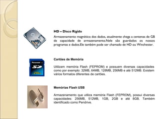 HD – Disco Rígido Armazenamento magnético dos dados, atualmente chega a centenas de GB de capacidade de armazenamento.Nele são guardados os nossos programas e dados.Ele também pode ser chamado de HD ou Winchester. Cartões de Memória Utilizam memória Flash (FEPROM) e possuem diversas capacidades como por exemplo: 32MB, 64MB, 128MB, 256MB e até 512MB. Existem vários formatos diferentes de cartões. Memórias Flash USB Armazenamento que utiliza memória Flash (FEPROM), possui diversas capacidades: 256MB, 512MB, 1GB, 2GB e até 8GB. Também identificado como Pendrive. 