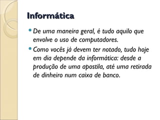 Informática De uma maneira geral, é tudo aquilo que envolve o uso de computadores.  Como vocês já devem ter notado, tudo hoje em dia depende da informática: desde a produção de uma apostila, até uma retirada de dinheiro num caixa de banco . 