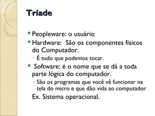 Tríade Peopleware: o usuário Hardware:  São os componentes físicos do Computador. É tudo que podemos tocar. Software: é o nome que se dá a toda parte lógica do computador.  São os programas que você vê funcionar na tela do micro e que dão vida ao computador Ex. Sistema operacional. 