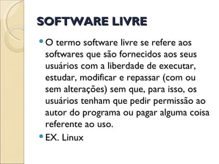 SOFTWARE LIVRE O termo software livre se refere aos softwares que são fornecidos aos seus usuários com a liberdade de executar, estudar, modificar e repassar (com ou sem alterações) sem que, para isso, os usuários tenham que pedir permissão ao autor do programa ou pagar alguma coisa referente ao uso.  EX. Linux 