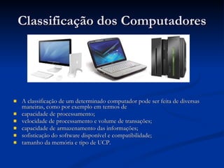 Classificação dos Computadores A classificação de um determinado computador pode ser feita de diversas maneiras, como por exemplo em termos de capacidade de processamento; velocidade de processamento e volume de transações; capacidade de armazenamento das informações; sofisticação do software disponível e compatibilidade; tamanho da memória e tipo de UCP. 