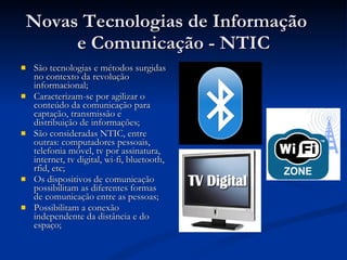 Novas Tecnologias de Informação  e Comunicação - NTIC São tecnologias e métodos surgidas no contexto da revolução informacional; Caracterizam-se por agilizar o conteúdo da comunicação para captação, transmissão e distribuição de informações; São consideradas NTIC, entre outras: computadores pessoais, telefonia móvel, tv por assinatura, internet, tv digital, wi-fi, bluetooth, rfid, etc; Os dispositivos de comunicação possibilitam as diferentes formas de comunicação entre as pessoas; Possibilitam a conexão independente da distância e do espaço; 