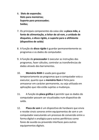 6. Slots de expansão;
Slots para memórias;
Suporte para processador;
Saídas;
7. Os principais componentes da caixa são: a placa mãe, a
fonte de alimentação, o leitor de cd-rom, a unidade de
disquetes, o disco rígido, o suporte para o altifalante
(dispositivo de saída)
8. A função do disco rígido é guardar permanentemente os
programas e os dados do computador.
9. A função do processador é executar as instruções dos
programas, fazer cálculos, controlar as transferências de
dados através dos barramentos.
10. Memória RAM é usada para guardar
temporariamente ao programas que o computador esta a
executar, quanto que a memória Rom é feita para
armazenar em carácter permanente, ou seja utilizada em
aplicações que não estão sujeitas a mudanças.
11. A função da placa gráfica é permitir que os dados do
computador possam ser visualizados num dispositivo de
saída.
12. Placa de som é um dispositivo de hardware que envia
e recebe sinais sonoros entre equipamentos de som e um
computador executando um processo de conversão entre a
forma digital e analógica para outros periféricos como
fones de ouvido ou provendo interfaces para outros
equipamentos digitais.
 