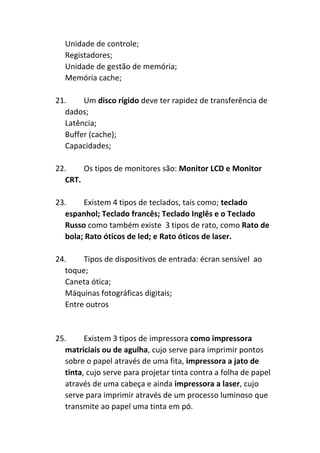 Unidade de controle;
Registadores;
Unidade de gestão de memória;
Memória cache;
21. Um disco rígido deve ter rapidez de transferência de
dados;
Latência;
Buffer (cache);
Capacidades;
22. Os tipos de monitores são: Monitor LCD e Monitor
CRT.
23. Existem 4 tipos de teclados, tais como; teclado
espanhol; Teclado francês; Teclado Inglês e o Teclado
Russo como também existe 3 tipos de rato, como Rato de
bola; Rato óticos de led; e Rato óticos de laser.
24. Tipos de dispositivos de entrada: écran sensível ao
toque;
Caneta ótica;
Máquinas fotográficas digitais;
Entre outros
25. Existem 3 tipos de impressora como impressora
matriciais ou de agulha, cujo serve para imprimir pontos
sobre o papel através de uma fita, impressora a jato de
tinta, cujo serve para projetar tinta contra a folha de papel
através de uma cabeça e ainda impressora a laser, cujo
serve para imprimir através de um processo luminoso que
transmite ao papel uma tinta em pó.
 