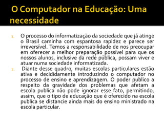 1. O processo do informatização da sociedade que já atinge
o Brasil caminha com espantosa rapidez e parece ser
irreversível. Temos a responsabilidade de nos preocupar
em oferecer a melhor preparação possível para que os
nossos alunos, inclusive da rede pública, possam viver e
atuar numa sociedade informatizada.
2. Diante desse quadro, muitas escolas particulares estão
ativa e decididamente introduzindo o computador no
processo de ensino e aprendizagem. O poder publico a
respeito da gravidade dos problemas que afetam a
escola publica não pode ignorar esse fato, permitindo,
assim, que o tipo de educação que é oferecido na escola
publica se distancie ainda mais do ensino ministrado na
escola particular.
 
