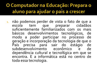 1. não podemos perder de vista o fato de que a
escola tem que preparar cidadãos
suficientemente familiarizados com os mais
básicos desenvolvimentos tecnológicos, de
modo a poder participar no processo de
geração e incorporação da tecnologia de que o
País precisa para sair do estágio de
subdesenvolvimento econômico e de
dependência cultural e tecnol6gica em que se
encontra. E a informática está no centro de
toda essa tecnologia.
 