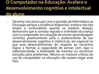 1. Devemo-nos preocupar com a questão da Informática na
Educação porque a evidência disponível, embora não tão
ampla e contundente quanto se poderia desejar,
demonstra que o contato regrado e orientado da criança
com o computador em situação de ensino-aprendizagem
contribui positivamente para o aceleramento de seu
desenvolvimento cognitivo e intelectual, em especial no
que esse desenvolvimento diz respeito ao raciocínio
lógico e formal, à capacidade de pensar com rigor e
sistematicidade, à habilidade de inventar ou encontrar
soluções para problemas. Mesmo os maiores críticos do
uso do computador na educação não ousam negar esse
fato.
 