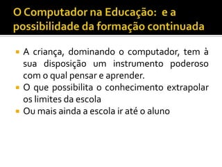  A criança, dominando o computador, tem à
sua disposição um instrumento poderoso
com o qual pensar e aprender.
 O que possibilita o conhecimento extrapolar
os limites da escola
 Ou mais ainda a escola ir até o aluno
 