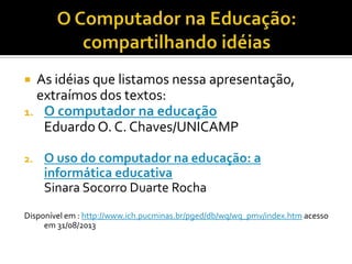  As idéias que listamos nessa apresentação,
extraímos dos textos:
1. O computador na educação
Eduardo O. C. Chaves/UNICAMP
2. O uso do computador na educação: a
informática educativa
Sinara Socorro Duarte Rocha
Disponível em : http://www.ich.pucminas.br/pged/db/wq/wq_pmv/index.htm acesso
em 31/08/2013
 