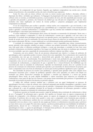 98

Análise dos Diferentes Tipos de Software

conhecimento e de compreensão do que fazemos. Segundo, que implantar computadores nas escolas sem o devido
preparo de professores e da comunidade escolar, não trará os benefícios que esperamos.
Como foi visto, cada um desses software tem mais ou menos recursos para facilitar a descrição, reflexão e
depuração das idéias e atividades que realizamos. As linguagens de programação têm mais recursos, enquanto os outros
software como os tutoriais, as multimídias já prontas, os processadores de texto, não têm capacidade para executar o que
o aprendiz está pensando e, portanto, não fornecem um feedback que seja útil para ele compreender o que faz. Estes
resultados têm várias implicações em termos de montar políticas e propostas pedagógicas para implementar
computadores na educação.
O uso de computadores para auxiliar o aprendiz a realizar tarefas, sem compreender o que está fazendo, é uma
mera informatização do atual processo pedagógico. Já, a possibilidade que o computador oferece como ferramenta para
ajudar o aprendiz a construir conhecimento e a compreender o que faz, constitui uma verdadeira revolução do processo
de aprendizagem e uma chance para transformar a escola.
O ensino tradicional e a informatização desse ensino são baseados na transmissão de informação. Neste caso, o
professor, como também o computador, é o dono do conhecimento e assume que o aprendiz é um vaso vazio a ser
preenchido. O resultado desta abordagem educacional é um aprendiz passivo, sem capacidade crítica e com uma visão do
mundo de acordo com o que foi transmitido. Ele terá muito pouca chance de sobreviver na sociedade do conhecimento
que estamos adentrando. De fato, o ensino tradicional ou a sua informatização produz profissionais obsoletos.
A sociedade do conhecimento requer indivíduos criativos e com a capacidade para criticar construtivamente,
pensar, aprender sobre aprender, trabalhar em grupo e conhecer seus próprios potenciais. Este indivíduo precisará ter
uma visão geral sobre os diferentes problemas ecológicos e sociais que preocupam a sociedade de hoje, bem como
profundo conhecimento em domínios específicos. Isto requer um indivíduo que está atento às mudanças que acontecem
em nossa sociedade e que tem a capacidade de constantemente melhorar e depurar suas idéias e ações.
Certamente, esta nova atitude é fruto de um processo educacional, cujo objetivo é a criação de ambientes de
aprendizagem, onde os aprendizes podem vivenciar e desenvolver estas capacidades. Este conhecimento não é passível de
ser transmitido, mas tem que ser construído e desenvolvido pelo aprendiz. Isto implica que as escolas que nós
conhecemos hoje devem ser transformadas. Esta transformação é muito mais profunda do que simplesmente instalar
computador, como um novo recurso educacional. Eles devem ser inseridos em ambientes de aprendizagem que facilitem
a construção de conhecimento, a compreensão do que o aprendiz faz e o desenvolvimento das habilidades que são
necessárias para atuar na sociedade do conhecimento. Aprender um determinado assunto, deve ser o produto de um
processo de construção de conhecimento realizado pelo aprendiz e por intermédio do desenvolvimento de projetos, que
usam o computador como uma fonte de informação ou recurso para resolver problemas significativos para o aprendiz.
Por intermédio do processo de resolver estes problemas, o aprendiz pode aprender sobre como adquirir novas
informações necessárias para a solução de problemas (aprender sobre como aprender); ser crítico com relação aos
resultados que obtém; desenvolver estratégias de depuração e entender que depuração é o motor que produz
aprendizagem. Desse modo, ele pode adquirir habilidades e valores necessários para sobreviver na sociedade do
conhecimento, como parte de algo que ele construiu e não porque foram transmitidas pelo professor. O aprendizado por
intermédio da resolução de projetos será descrito no próximo capítulo.
A análise dos software mostrou também que o professor tem um papel fundamental no processo de
aprendizagem. Em todos os tipos de software, sem o professor preparado para desafiar, desequilibrar o aprendiz, é muito
difícil esperar que o software per se crie as situações para ele aprender. A preparação desse professor é fundamental para
que a educação dê o salto de qualidade, deixando de ser baseada na transmissão da informação, passando a realizar
atividades para ser baseada na construção do conhecimento pelo aluno.
O professor necessita ser formado para assumir o papel de facilitador dessa construção de conhecimento e deixar
de ser o "entregador" da informação para o aprendiz. Isso significa ser formado tanto no aspecto computacional, de
domínio do computador e dos diferentes software, quanto no aspecto da integração do computador nas atividades
curriculares. O professor deve ter muito claro quando e como usar o computador como ferramenta para estimular a
aprendizagem. Esse conhecimento também deve ser construído pelo professor e acontece à medida em que ele usa o
computador com seus alunos e tem o suporte de uma equipe que fornece os conhecimentos necessários para o professor
ser mais efetivo nesse novo papel. Por meio desse suporte, o professor poderá aprimorar suas habilidades de facilitador e,
gradativamente, deixará de ser o fornecedor da informação, o instrutor, para ser o facilitador do processo de
aprendizagem do aluno – o agente de aprendizagem. A formação desse professor e de outros elementos da escola, como
administradores e comunidade de pais será discutido no capítulo 6.

 