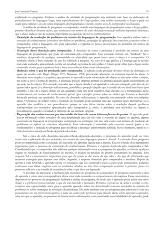José Armando Valente

91

explicitado no programa. Embora a análise da atividade de programação seja realizada com base na elaboração de
procedimentos da linguagem Logo, mais especificamente do Logo gráfico, essa análise transcende o Logo e pode ser
usada para explicar o uso de outras linguagens de programação e mesmo outros usos do computador na educação.
A análise da atividade de programar o computador, usando uma linguagem de programação como o Logo gráfico,
permite identificar diversas ações, que acontecem em termos do ciclo descrição-execução-reflexão-depuração-descrição,
que o aluno realiza e são de extrema importância na aquisição de novos conhecimentos:
- Descrição da resolução do problema em termos da linguagem de programação. Isso significa utilizar toda a
estrutura de conhecimento (conceitos envolvidos no problema, estratégias de aplicação dos conceitos, conceitos sobre o
computador, sobre a linguagem, etc.) para representar e explicitar os passos da resolução do problema em termos da
linguagem de programação;
- Execução dessa descrição pelo computador. A descrição de como o problema é resolvido em termos de uma
linguagem de programação que pode ser executada pelo computador. Essa execução fornece um "feedback" fiel e
imediato, desprovido de qualquer animosidade ou afetividade que possa haver entre o aluno e o computador. O
resultado obtido é fruto somente do que foi solicitado à máquina. No caso do Logo gráfico, a Tartaruga age de acordo
com cada comando, apresentando na tela um resultado na forma de um gráfico. O aluno pode olhar para a figura sendo
construída na tela, para o produto final e fazer uma reflexão sobre essas informações;
- Reflexão sobre o que foi produzido pelo computador. A reflexão pode produzir diversos níveis de abstração, os
quais, de acordo com Piaget (Piaget, 1977; Mantoan, 1994) provocarão alterações na estrutura mental do aluno. A
abstração mais simples é a empírica, que permite ao aprendiz extrair informações do objeto ou das ações sobre o objeto,
tais como a cor e a forma do mesmo. A abstração pseudo-empírica permite ao aprendiz deduzir algum conhecimento da
sua ação ou do objeto. Por exemplo, entender que a figura obtida é um quadrado e não um retângulo, pelo fato de ter
quatro lados iguais. Já a abstração reflexionante, possibilita a projeção daquilo que é extraído de um nível mais baixo (por
exemplo, o fato de a figura obtida ser um quadrado) para um nível cognitivo mais elevado ou a reorganização desse
conhecimento em termos de conhecimento prévio (por exemplo, pensar sobre as razões que levaram a descrição
fornecida produzir um quadrado). No caso da abstração reflexionante, o aprendiz está pensando sobre suas próprias
idéias. O processo de refletir sobre o resultado do programa pode acarretar uma das seguintes ações alternativas: ou o
aprendiz não modifica o seu procedimento porque as suas idéias iniciais sobre a resolução daquele problema
correspondem aos resultados apresentados pelo computador e, então, o problema está resolvido; ou depura o
procedimento, quando o resultado é diferente da sua intenção original;
- Depuração dos conhecimentos por intermédio da busca de novas informações ou do pensar. O aprendiz pode
buscar informação sobre: conceitos de uma determinada área (ele não sabe o conceito de ângulo ou álgebra), alguma
convenção da linguagem de programação, computação ou estratégias (ele não sabe como usar técnicas de resolução de
problemas ou aplicar os conceitos adquiridos). Essa informação é assimilada pela estrutura mental (passa a ser
conhecimento) e utilizada no programa para modificar a descrição anteriormente definida. Nesse momento, repete-se o
ciclo descrição-execução-reflexão-depuração-descrição.
Sob a ótica do ciclo descrição-execução-reflexão-depuração-descrição, o programa do aprendiz pode ser visto
como uma explicitação do seu raciocínio, em termos de uma linguagem precisa e formal. A execução deste programa
pode ser interpretada como a execução do raciocínio do aprendiz (janela para a mente). Ela nos fornece dois ingredientes
importantes para o processo de construção do conhecimento. Primeiro, a resposta fornecida pelo computador é fiel.
Considerando que o computador não adiciona qualquer informação nova ao programa do aprendiz, se houver qualquer
engano no resultado do funcionamento do mesmo, só poderá ser produto do próprio pensamento do aprendiz. Esta
resposta fiel é extremamente importante para que ele possa se dar conta do que sabe e do tipo de informação que
necessita conseguir para depurar suas idéias. Segundo, a resposta fornecida pelo computador é imediata. Depois de
apertar a tecla ENTER, o aprendiz recebe os resultados, que são construídos passo a passo pelo computador, podendo
confrontar suas idéias originais com os resultados obtidos na tela. Esta comparação constitui o primeiro passo no
processo reflexivo e na tomada de consciência sobre o que deve ser depurado.
A atividade de depuração é facilitada pela existência do programa do computador. O programa representa a idéia
do aprendiz e existe uma correspondência direta entre cada comando e o comportamento da máquina. Essas caraterísticas
disponíveis no processo de programação facilitam a análise do programa, de modo que o aprendiz possa achar seus erros
(bugs) e o professor possa entender o que ele está fazendo e pensando. Portanto, o processo de achar e corrigir o erro,
constitui uma oportunidade única para o aprendiz aprender sobre um determinado conceito envolvido na solução do
problema ou sobre estratégias de resolução de problemas. Ele pode também usar seu programa para relacioná-lo com seu
pensamento em um nível metacognitivo e pode ser usado pelo professor para discutir idéias sobre aprender-a-aprender,
uma vez que o aprendiz, no processo de buscar novas informações, está exercitando suas habilidades de aprender; pode

 