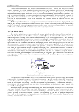 93

José Armando Valente

Assim, quando perguntamos “por que usar computadores na educação?” a resposta mais provável é o fato de
estarmos interessados em explorar as características dos computadores que contribuem para o processo de conceituação
ou construção do conhecimento. Estas características incluem a expressão do que o aprendiz está pensando em termos de
uma linguagem formal e precisa, a execução do que ele está pensando em termos de resultados fieis e imediatos. Elas
estão presentes nas atividades de programação e auxiliam o aprendiz a alcançar a fase de compreensão de conceitos. Ele
pode refletir sobre os resultados de suas ações e idéias e esta reflexão é o mecanismo pelo qual o aprendiz se torna
consciente de seu conhecimento e, assim, pode transformar seus esquemas mentais em operações e noções mais
complexas.
Embora seja fácil entender como se dá o processo de construção do conhecimento no caso da programação, esse
processo pode acontecer também quando o aprendiz utiliza outros software como processador de texto ou sistemas de
autoria. A diferença da programação para esses outros usos é o quanto esses outros software oferecem em termos de
facilidade para a realização do ciclo descrição-execução-reflexão-depuração-descrição.
PROCESSADOR DE TEXTO
No caso dos aplicativos, como os processadores de texto, as ações do aprendiz podem também ser analisadas em
termos do ciclo descrição-execução-reflexão-depuração-descrição. Quando ele está escrevendo um texto, usando um
processador de texto, a interação como o computador é mediada pelo idioma natural (idioma materno) e pelos comandos
do processador de texto para formatar o texto (centrar o texto, grifar palavras, etc.). Muitos processadores de texto são
simples de usar e facilitam a expressão escrita de nossos pensamentos. Porém, a parte da execução é muito desvantajosa.
O processador de texto só pode executar o aspecto de formato do texto ou alguns aspectos de estilo da escrita, mas ainda
não pode executar o conteúdo do mesmo e apresentar feedback em termos do significado ou do conteúdo do que
queremos dizer. Considerando que o computador só pode apresentar o resultado da execução do formato, o aprendiz só
pode refletir em termos das idéias originais do formato, comparando-o com o resultado apresentado. Por exemplo, se o
texto centrado está bom ou se a tipo de fonte está ou não adequado. Com relação ao conteúdo, a comparação entre o que
está escrito e as idéias originais não ocorre. O aprendiz pode ler o texto, mas se o computador não pode executar o
conteúdo do texto, não há resultados sobre conteúdo que possam ser comparados com a idéia original. Assim, a reflexão
e depuração nessa atividade somente são possíveis em termos do formato do texto. Essas ações podem ser representadas
no esquema abaixo:
abstração
reflexionante
(formatação)

reflexão sobre a
formatação

depuração da
formatação

execução da
formatação

descrição da idéia por
meio da linguagem natural

Figura 3
Interação aprendiz-computador usando um processador de texto

No caso do uso do processador de texto, a reflexão e a depuração do conteúdo não são facilitadas pela execução
do computador. O computador não provê a informação necessária para o aprendiz entender o seu nível de conhecimento
e, assim, alcançar níveis mais complexos de compreensão e de conceituação. Nesse sentido, o processador de texto não
dispõe de características que auxiliam o processo de construção do conhecimento e a compreensão das idéias. A
compreensão só pode acontecer quando uma outra pessoa lê o texto e fornece um feedback com o qual o aprendiz pode
dar conta do seu desempenho.
Certamente, tendo o texto no computador é muito mais fácil de ser depurado, não precisa ser re-escrito todas as
vezes e esta facilidade pode estabelecer uma relação diferente entre o aprendiz e o texto. Porém, o fato de que o
computador não pode executar o conteúdo do texto é uma limitação considerável. Com isso, o aprendiz não tem um
feedback fiel, como no caso da programação. O feedback sobre o conteúdo do texto deve ser propiciado por um outro
leitor e pode ou não corresponder à real qualidade do texto. Sem informação fiel é muito mais difícil alcançar níveis mais
complexos de compreensão e de conceituação.

 