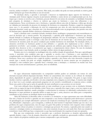 96

Análise dos Diferentes Tipos de Software

testá-las, analisar resultados e refinar os conceitos. Mais ainda, essa análise não pode ser muito profunda ou criativa, pelas
própria limitações que foram discutidas no caso do tutorial.
Na simulação aberta, o aprendiz é encorajado a descrever ou implementar alguns aspectos do fenômeno. A
simulação pode fornecer algumas situações já previamente definidas e outras devem ser complementadas por ele. Isso
requer que o mesmo se envolva com o fenômeno, procure descrevê-lo em termos de comandos ou facilidades fornecidas
pelo programa de simulação e observe as variáveis que atuam no fenômeno e como elas influenciam o seu
comportamento. Nesse envolvimento com o fenômeno, o aprendiz elabora uma série de hipóteses e idéias que deverão
ser validadas por intermédio do processo de simulação do fenômeno no computador. Portanto, o papel do computador
nesse caso é o de permitir a elaboração do nível de compreensão por meio do ciclo descrição-execução-reflexãodepuração-descrição, sendo que a descrição não é tão descontextualizada como na programação, mas permite uma série
de aberturas para o aprendiz definir e descrever o fenômeno em estudo.
Assim, a distinção entre a simulação fechada, simulação aberta, modelagem e programação está essencialmente no
nível da descrição que o sistema permite. Na programação, o aprendiz pode implementar o fenômeno que desejar,
ficando limitado às condições da linguagem de programação utilizadas. No caso da modelagem, a descrição é limitada
pelo sistema fornecido e pode se restringir a uma série de fenômenos de um mesmo tipo – um sistema para modelar
fenômenos de mecânica pode não prever condições para modelar fenômenos de eletricidade. Na simulação aberta, os
elementos envolvidos no fenômeno podem já estar definidos e o aprendiz deve implementar as leis e definir os
parâmetros envolvidos – por exemplo, a simulação apresenta um ambiente para explorar choque de dois objetos e o
aprendiz deve descrever as leis e os parâmetros que regem o comportamento desses objetos. No caso da simulação
fechada, a descrição é mais limitada e pode se restringir a definir valores de alguns parâmetros.
Portanto, por si só a simulação ou modelagem não cria a melhor situação de aprendizado. Para que a aprendizagem
ocorra, é necessário criar condições para que o aprendiz se envolva com o fenômeno e essa experiência seja
complementada com elaboração de hipóteses, leituras, discussões e uso do computador para validar essa compreensão do
fenômeno. Nesse caso o professor tem o papel de auxiliar o aprendiz a não formar uma visão destorcida a respeito do
mundo (que o mundo real pode ser sempre simplificado e controlado da mesma maneira que nos programas de
simulação) e criar condições para o aprendiz fazer a transição entre a simulação e o fenômeno no mundo real. Esta
transição não ocorre automaticamente e, portanto, deve ser trabalhada.
JOGOS
Os jogos educacionais implementados no computador também podem ser analisados em termos do ciclo
descrição-execução-reflexão-depuração-descrição. Podem ter características dos tutoriais ou de software de simulação
aberta, dependendo do quanto o aprendiz pode descrever suas idéias para o computador. Em geral, os jogos tentam
desafiar e motivar o aprendiz, envolvendo-o em uma competição com a máquina ou com colegas. A maneira mais simples
de se fazer isso é, por exemplo, apresentando perguntas em um tutorial e contabilizando as respostas certas e erradas.
Neste caso, pode-se dizer que as ações do aprendiz são mais semelhantes ao que acontece em um tutorial.
Uma outra utilização dessa abordagem pode ser mais semelhante ao que acontece com as simulações fechadas,
onde as leis ou regras do jogo já são definidas a priori. Neste caso, o aprendiz deve jogar o jogo e, com isso, espera-se que
ele esteja elaborando hipóteses, usando estratégias e conhecimentos já existentes ou elaborando conhecimentos novos.
Raramente os jogos permitem ao aprendiz definir as regras do jogo e, assim, descrever suas idéias para o computador,
semelhante ao que acontece na simulação aberta ou na modelagem.
Além das limitações já discutidas sobre os tutoriais e as simulações, os jogos apresentam uma outra dificuldade.
Eles têm a função de envolver o aprendiz em uma competição e essa mesma competição pode desfavorecer o processo
de aprendizagem: por exemplo dificultando o processo de tomada de consciência do que o aprendiz está fazendo e, com
isso, dificultando a depuração e, por conseguinte, a melhora do nível mental. É importante lembrar que isso não é um
problema dos jogos computacionais, mas dos jogos em geral. Eles podem ser bastante úteis enquanto criam condições
para o aprendiz colocar em prática os conceitos e estratégias que possuem. No entanto, o aprendiz pode estar usando os
conceitos e estratégias correta ou erroneamente e não estar consciente de que isso está sendo feito. Sem essa tomada de
consciência é muito difícil que haja a compreensão ou que haja transformação dos esquemas de ação em operações.
Para que essa compreensão ocorra é necessário que o professor documente as situações apresentadas pelo
aprendiz durante o jogo e, fora da situação, discuti-las com o aprendiz, recriando-as, apresentando conflitos e desafios,
com o objetivo de propiciar condições para o mesmo compreender o que está fazendo.

 