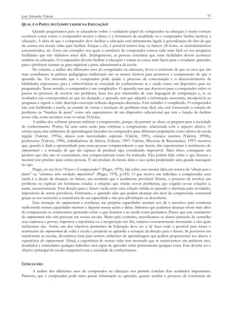 José Armando Valente

97

QUAL É O PAPEL DO COMPUTADOR NA EDUCAÇÃO?
Quando perguntamos para os educadores sobre o verdadeiro papel do computador na educação é muito comum
ouvirmos coisas como: o computador motiva o aluno, é a ferramenta da atualidade ou o computador facilita (acelera) a
educação. A idéia de que o computador deve facilitar a educação está intimamente ligada à generalização do fato de que
ele entrou em nossas vidas para facilitar. Graças a ele, é possível termos hoje os bancos 24 horas, os eletrodomésticos
automatizados, etc. Estes são exemplos nos quais a existência do computador tornou tudo mais fácil ou nos propiciou
facilidades que não tínhamos antes dele. Analogamente, as pessoas entendem que essas facilidades devem acontecer
também na educação. O computador deveria facilitar a educação e tornar as coisas mais fáceis para o estudante aprender,
para o professor ensinar ou para organizar a parte administrativa da escola.
No entanto, a análise dos diferentes usos do computador na educação, levou à conclusão de que os usos que são
mais semelhantes às práticas pedagógicas tradicionais são os menos efetivos para promover a compreensão do que o
aprendiz faz. Foi mostrado que o computador pode ajudar o processo de conceituação e o desenvolvimento de
habilidades importantes para a sobrevivência na sociedade do conhecimento se é usado como um dispositivo para ser
programado. Neste sentido, o computador é um complicador. O aprendiz tem que descrever para o computador todos os
passos no processo de resolver um problema, fazer isto por intermédio de uma linguagem de computação e, se os
resultados não correspondem ao que foi desejado, o aprendiz tem que adquirir a informação necessária, incorporá-la ao
programa e repetir o ciclo descrição-execução-reflexão-depuração-descrição. Este trabalho é complicado. O computador
não está facilitando a tarefa, no sentido de tornar a resolução do problema mais fácil, não está fornecendo a solução do
problema na “bandeja de prata” como nós esperaríamos de um dispositivo educacional que tem a função de facilitar
nossa vida, como acontece com os caixas 24 horas.
A análise dos software procura enfatizar a compreensão, porque ela permite ao aluno se preparar para a sociedade
do conhecimento. Porém, há uma outra razão para enfatizar a compreensão, relacionada com o aspecto afetivo. O
esforço para criar ambientes de aprendizagem baseados no computador para diferentes populações como alunos da escola
regular (Valente, 1993a), alunos com necessidades especiais (Valente, 1991), crianças carentes (Valente, 1993b),
professores (Valente, 1996), trabalhadores da fábrica (Valente, 1997; Valente, Mazzone & Baranauskas, 1997) mostrou
que, quando é dada a oportunidade para essas pessoas compreenderem o que fazem, elas experienciam o sentimento do
empowerment – a sensação de que são capazes de produzir algo considerado impossível. Além disso, conseguem um
produto que eles não só construíram, mas compreenderam como foi realizado. Eles podem falar sobre o que fizeram e
mostrar esse produto para outras pessoas. É um produto da mente deles e isso acaba propiciando uma grande massagem
no ego.
Piaget, no seu livro “Fazer e Compreender” (Piaget, 1978), fala sobre essa mesma idéia em termos da “direção para o
futuro” ou “aberturas sobre novidades imprevisíveis” (Piaget, 1978, p.183). O que motiva um indivíduo a compreender uma
tarefa é o desejo de alcançar, no futuro, um resultado que é atualmente previsível. Porém, o processo de resolver um
problema ou explicar um fenômeno conduz a soluções que criarão novos problemas, que exigirão novas soluções e,
assim, sucessivamente. Esta direção para o futuro oscila entre uma solução obtida no passado e aberturas para novidades,
impossíveis de serem previsíveis. Entretanto, o aprendiz sabe que poderá alcançar um nível de compreensão conceitual
graças ao seu raciocínio e consciência da sua capacidade e não por adivinhação ou descoberta.
Esta sensação do empowerment e confiança nas próprias capacidades mentais nos dá o incentivo para continuar
melhorando nossas capacidades mentais e depurar nossas ações e idéias. Sabemos que podemos alcançar níveis mais altos
de compreensão se continuamos pensando sobre o que fazemos e no modo como pensamos. Parece que este sentimento
do empowerment não está presente em nossas escolas. Muito pelo contrário, massificamos os alunos pintando de vermelho
seus cadernos e provas, impomos a repetência ou a recuperação em fim, estamos constantemente mostrando a eles quão
ineficientes são. Assim, um dos objetivos prementes da Educação deve ser o de fazer todo o possível para trazer o
sentimento do empowerment de volta à escola e propiciar ao aprendiz a sensação da direção para o futuro. Se pensamos em
transformar as escolas, deveríamos lutar para termos ambientes de aprendizagem que podem proporcionar aos alunos a
experiência do empowerment. Afinal, a experiência de nossas vidas tem mostrado que se mantivermos um ambiente rico,
desafiador e estimulador qualquer indivíduo será capaz de aprender sobre praticamente qualquer coisa. Este deveria ser o
objetivo principal da escola compatível com a sociedade de conhecimento.
CONCLUSÃO
A análise dos diferentes usos do computador na educação nos permite concluir dois resultados importantes.
Primeiro, que o computador pode tanto passar informação ao aprendiz, quanto auxiliar o processo de construção do

 