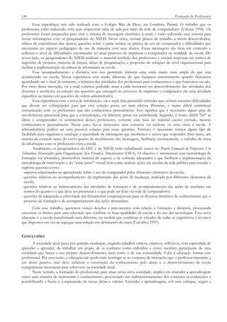 140

Formação de Professores

Essa experiência tem sido realizada com o Colégio Mãe de Deus, em Londrina, Paraná. O trabalho que os
professores estão realizando com suas respectivas salas de aula por meio da rede de computadores (Valente 1998). Os
professores foram preparados para usar o sistema de mensagem eletrônica (e-mail) e estão utilizando esse sistema para
trocar informações com os pesquisadores do NIED. Nessa troca, enviam planos de trabalho a serem desenvolvidos,
relatos de experiências dos alunos, questões sobre a parte teórica ou prática de uso do computador e dificuldades que
encontram no aspecto pedagógico de uso da máquina com seus alunos. Essas mensagens são ricas em conteúdo e
refletem o nível de dificuldades encontradas no atual processo de implantar o computador na realidade da escola. Do
nosso lado, os pesquisadores do NIED analisam o material recebido dos professores e enviam respostas em termos de
sugestões de projetos, material de leitura, idéias de programação, e propostas de soluções de nível organizacional para
facilitar a implementação da cultura da informática na escola.
Esse acompanhamento a distância tem nos permitido elaborar uma visão muito mais ampla do que está
acontecendo na escola. Nossa experiência está sendo diferente do que fazíamos anteriormente quando ficávamos
aguardando até o final do semestre, o relatório das atividades dos professores para conhecermos o que funcionou ou não.
Por meio dessa interação, via e-mail, estamos podendo atuar a cada momento no desenvolvimento das atividades dos
docentes e auxiliá-los na solução das questões que emergem no processo de implantar o computador em uma atividade
específica ou mesmo em questões de ordem administrativa.
Essa experiência com a troca de informação, via e-mail, tem permitido entender que existem enormes dificuldades
que devem ser sobrepujadas para que essa solução possa ser mais efetiva. Primeiro, é muito difícil estabelecer
comunicação com os professores que não conhecemos pessoalmente. Isso significa que é necessário algum grau de
envolvimento presencial para que a comunicação, via Internet, possa ser estabelecida. Segundo, é muito difícil "ler" as
idéias e compreender os sentimentos desses professores, somente com base no material escrito enviado, mesmo
conhecendo-os pessoalmente. Nesse caso, faz-se necessário uma conversa via telefone ou uma visita à escola. A
teleconferência poderá ser uma possível solução para essas questões. Terceiro, é necessário termos algum tipo de
facilidade para organizar e catalogar a quantidade de mensagens que recebemos e temos que responder. Para tanto, um
sistema de controle tanto do envio quanto do recebimento das mensagens, facilitaria, enormemente, o trabalho de troca
de informação com os professores com a escola.
Atualmente, os pesquisadores do LEC e do NIED estão trabalhando juntos no Projeto Formação de Professores Via
Telemática, financiado pela Organização dos Estados Americanos (OEA). O objetivo é sistematizar essa metodologia de
formação via telemática, desenvolver material de suporte e de software adequados e que facilitem a implementação da
metodologia de intervenção e do “estar junto” virtual bem como realizar ações em escolas da rede pública para estudar e
explorar questões como:
- aspectos relacionados ao aprendizado sobre o uso do computador pelos diferentes elementos da escola;
- questões relativas ao acompanhamento da implantação das ações de mudança, realizada por diferentes elementos da
escola;
- questões relativas ao balanceamento das atividades de formação e de acompanhamento das ações de mudança em
termos do quanto e o que deve ser presencial e o que pode ser feito via rede de computadores;
- questões da adequação e efetividade das ferramentas computacionais para os diversos domínios de conhecimento que o
processo de formação e de acompanhamento das ações demandam.
Com esse trabalho, queremos vencer desafios e preconceitos com relação a formação a distância, procurando
encontrar os limites para uma educação que combine as boas qualidades da escola e do uso das tecnologias. Essa nova
educação e a escola transformada será diferente, na medida que combinar as virtudes de todas as experiência e recursos
que dispomos em vez de segregar uma solução em detrimento da outra (Carvalho, 1997).
CONCLUSÕES
A sociedade atual passa por grandes mudanças, exigindo cidadãos críticos, criativos, reflexivos, com capacidade de
aprender a aprender, de trabalhar em grupo, de se conhecer como indivíduo e como membro participante de uma
sociedade que busca o seu próprio desenvolvimento, bem como o de sua comunidade. Cabe à educação formar este
profissional. Por essa razão, a educação não pode mais restringir-se ao conjunto de instruções que o professor transmite a
um aluno passivo, mas deve enfatizar a construção do conhecimento pelo aluno e o desenvolvimento de novas
competências necessárias para sobreviver na sociedade atual.
Neste sentido, a formação do profissional, para atuar nessa nova sociedade, implica em entender a aprendizagem
como uma maneira de representar o conhecimento, provocando um redimensionamento dos conceitos já conhecidos e
possibilitando a busca e compreensão de novas idéias e valores. Entender a aprendizagem, sob esse enfoque, requer a

 