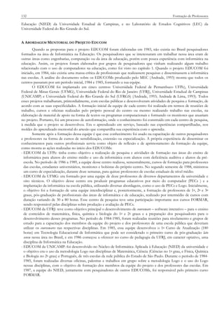 132

Formação de Professores

Educação (NIED) da Universidade Estadual de Campinas, e no Laboratório de Estudos Cognitivos (LEC) da
Universidade Federal do Rio Grande do Sul.
A ABORDAGEM MENTORIAL DO PROJETO EDUCOM
Quando as propostas para o projeto EDUCOM foram elaboradas em 1983, não existia no Brasil pesquisadores
formados na área de Informática na Educação. Os pesquisadores que se interessaram em trabalhar nessa área eram de
outras áreas como engenharias, computação ou da área de educação, porém com pouca experiência com informática na
educação. Assim, os projetos foram elaborados por grupos de pesquisadores que vinham realizando algum trabalho
relacionado com o uso de computadores na educação, como foi visto no capítulo 1. Quando o projeto EDUCOM foi
iniciado, em 1984, não existia uma massa crítica de profissionais que realizassem pesquisas e disseminassem a informática
nas escolas. A análise do documento sobre os EDUCOMs produzido pelo MEC (Andrade, 1993) mostra que todos os
centros passaram por um período inicial, 1984 e 1985, formando a sua equipe.
O EDUCOM foi implantado em cinco centros: Universidade Federal de Pernambuco UFPe), Universidade
Federal de Minas Gerais (UFMG), Universidade Federal do Rio de Janeiro (UFRJ), Universidade Estadual de Campinas
(UNICAMP) e Universidade Federal do Rio Grande do Sul (UFRGS) (Andrade, 1993; Andrade & Lima, 1993). Todos
esses projetos trabalharam, primordialmente, com escolas públicas e desenvolveram atividades de pesquisa e formação, de
acordo com as suas especificidades. A formação inicial da equipe de cada centro foi realizada em termos de reuniões de
trabalho, cursos e oficinas realizadas pelo próprio pessoal do centro ou mesmo realizando trabalho nas escolas, na
elaboração de material de apoio na forma de textos ou programas computacionais e formando os monitores que atuariam
no projeto. Portanto, foi um processo de autoformação, onde o conhecimento foi construído em cada centro de pesquisa,
à medida que o projeto se desenvolveu. Era o aprendizado em serviço, baseado nas experiências compartilhadas, nos
moldes do aprendizado mentorial do artesão que compartilha sua experiência com o aprendiz.
Somente após a formação dessa equipe é que esse conhecimento foi usado na capacitação de outros pesquisadores
e professores na forma de cursos de sensibilização, extensão ou especialização. A própria experiência de disseminar os
conhecimentos para outros profissionais serviu como objeto de reflexão e de aprimoramento da formação da equipe,
como mostra as ações realizadas no início dos EDUCOMs:
- EDUCOM da UFPe: tinha como objetivo a realização de pesquisa e atividades de formação nas áreas do ensino de
informática para alunos do ensino médio e uso da informática com alunos com deficiência auditiva e alunos da préescola. No período de 1986 a 1989, a equipe desse centro realizou, semestralmente, cursos de formação para professores
das escolas, estudantes universitários, monitores e bolsistas do próprio centro. No segundo semestre de 1988, ministrou
um curso de especialização, durante doze semanas, para quinze professores de escolas estaduais de nível médio.
- EDUCOM da UFMG: era formado por uma equipe de doze professores de diversos departamentos da universidade e
oito técnicos. O objetivo desse centro era produzir programas educativos por meio do computador (PECs ) e a
implantação da informática na escola pública, utilizando diversas abordagens, como o uso de PECs e Logo. Inicialmente,
o objetivo foi a formação de uma equipe interdisciplinar e, posteriormente, a formação de professores de 1o, 2o e 3o
graus, pós-graduação de profissionais das áreas de informática e de educação, realizado por intermédio de cursos com
duração variando de 30 a 80 horas. Esse centro de pesquisa teve uma participação importante nos cursos FORMAR,
sendo responsável pelas disciplinas sobre produção e avaliação de PECs.
- EDUCOM da UFRJ: teve como objetivo principal o desenvolvimento de courseware – software interativo – para o ensino
de conteúdos de matemática, física, química e biologia do 1o e 2o graus e a preparação dos pesquisadores para o
desenvolvimento desses programas. No período de 1984-1985, foram realizadas reuniões para nivelamento e grupos de
estudo para a capacitação dos membros da equipe do projeto e dos professores de uma escola pública que deveriam
utilizar os coursewares nas respectivas disciplinas. Em 1985, essa equipe desenvolveu o 1o Curso de Atualização (180
horas) em Tecnologia Educacional de Informática que pode ser considerado o primeiro curso de pós-graduação lato
sensu nessa área no Brasil, e em 1986 começou a oferecer no curso de pedagogia da UFRJ, em caracter optativo, uma
disciplina de Informática na Educação.
- EDUCOM da UNICAMP: foi desenvolvido no Núcleo de Informática Aplicada à Educação (NIED) da universidade e
o objetivo era o uso da metodologia Logo nas disciplinas de Matemática, Ciência (Ciências no 1o grau, e Física, Química
e Biologia no 2o grau) e Português, de três escolas da rede pública do Estado de São Paulo. Durante o período de 19841985, foram realizadas diversas oficinas, palestras e trabalhos em grupo sobre a metodologia Logo e o uso do Logo
nessas disciplinas, com o objetivo de formação dos membros da equipe do projeto e dos professores das escolas. Em
1987, a equipe do NIED, juntamente com pesquisadores de outros EDUCOMs, foi responsável pelo primeiro curso
FORMAR.

 