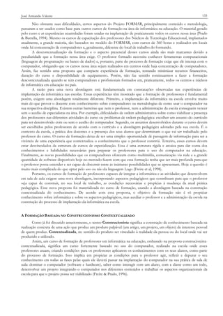 José Armando Valente

135

Não obstante suas dificuldades, certos aspectos do Projeto FORMAR, principalmente conteúdo e metodologia,
passaram a ser usados como base para outros cursos de formação na área de informática na educação. O material gerado
pelo curso e as experiências acumuladas foram usadas na implantação de praticamente todos os cursos nessa área (Prado
& Barrella, 1994). Mesmo os cursos de capacitação dos professores dos Núcleos de Tecnologia Educacional, implantados
atualmente, a grande maioria, são baseados no modelo do FORMAR, com cursos de 360 horas e realizados em locais
onde há concentração de computadores e, geralmente, diferente do local de trabalho do formando.
A descontextualização da formação e o aspecto presencial desses cursos ainda são mais marcantes devido a
peculiaridade que a formação nessa área exige. O professor formado necessita conhecer ferramentas computacionais
(linguagem de programação ou banco de dados) e, portanto, parte do processo de formação exige que ele interaja com o
computador, obrigando que os cursos nessa área sejam realizados em centros onde haja concentração de computadores.
Assim, faz sentido uma proposta que compacte experiência de formação, tentando minimizar recursos financeiros,
duração do curso e disponibilidade de equipamento. Porém, não faz sentido continuarmos a fazer a formação
descontextualizada quando se tem computadores e profissionais formados em, praticamente, todos os centros e núcleos
de informática em educação no país.
A razão para uma nova abordagem está fundamentada em constatações observadas nas experiências de
implantação da informática nas escolas. Essas experiências têm mostrado que a formação de professores é fundamental
porém, exigem uma abordagem totalmente diferente. Primeiro, a implantação da informática na escola envolve muito
mais do que prover o docente com conhecimento sobre computadores ou metodologias de como usar o computador na
sua respectiva disciplina. Existem outras barreiras que nem o professor, nem a administração da escola conseguem vencer
sem o auxílio de especialistas na área. Por exemplo, dificuldades de ordem administrativa sobre como viabilizar a presença
dos professores nas diferentes atividades do curso ou problemas de ordem pedagógica: escolher um assunto do currículo
para ser desenvolvido com ou sem o auxílio do computador. Segundo, os assuntos desenvolvidos durante o curso devem
ser escolhidos pelos professores de acordo com o currículo e a abordagem pedagógica adotadas pela sua escola. É o
contexto da escola, a prática dos docentes e a presença dos seus alunos que determinam o que vai ser trabalhado pelo
professor do curso. O curso de formação deixa de ser uma simples oportunidade de passagem de informação para ser a
vivência de uma experiência que contextualiza o conhecimento que o professor constrói. Terceiro, esses cursos devem
estar desvinculados da estrutura de cursos de especialização. Essa é uma estrutura rígida e arcaica para dar conta dos
conhecimentos e habilidades necessárias para preparar os professores para o uso do computador na educação.
Finalmente, as novas possibilidades que os computadores oferecem como multimídia, comunicação via rede e a grande
quantidade de software disponíveis hoje no mercado fazem com que essa formação tenha que ser mais profunda para que
o professor possa entender e ser capaz de discernir entre as inúmeras possibilidades que se apresentam. Hoje a questão é
muito mais complicada do que optar pelo uso ou não da linguagem Logo (Freire et al, 1998).
Portanto, os cursos de formação de professores capazes de integrar a informática e as atividades que desenvolvem
em sala de aula exigem uma nova abordagem, incorporando aspectos pedagógicos que contribuam para que o professor
seja capaz de construir, no seu local de trabalho, as condições necessárias e propícias à mudança da atual prática
pedagógica. Esse nova proposta foi materializada no curso de formação, usando a abordagem baseada na construção
contextualizada do conhecimento. De acordo com essa proposta, o objetivo da formação não é só propiciar
conhecimento sobre informática e sobre os aspectos pedagógicos, mas auxiliar o professor e a administração da escola na
construção do processo de implantação da informática na escola.
A FORMAÇÃO BASEADA NO CONSTRUCIONISMO CONTEXTUALIZADO
Como já foi discutido anteriormente, o termo Construcionista significa a construção de conhecimento baseada na
realização concreta de uma ação que produz um produto palpável (um artigo, um projeto, um objeto) de interesse pessoal
de quem produz. Contextualizada, no sentido do produto ser vinculado à realidade da pessoa ou do local onde vai ser
produzido e utilizado.
Assim, um curso de formação de professores em informática na educação, embasado na proposta construcionistacontextualizada, significa um curso fortemente baseado no uso do computador, realizado na escola onde esses
professores atuam, criando condições para os professores aplicarem os conhecimentos com os seus alunos, como parte
do processo de formação. Isso implica em propiciar as condições para o professor agir, refletir e depurar o seu
conhecimento em todas as fases pelas quais ele deverá passar na implantação do computador na sua prática de sala de
aula: dominar o computador (software e hardware), saber como interagir com um aluno, com a classe como um todo,
desenvolver um projeto integrando o computador nos diferentes conteúdos e trabalhar os aspectos organizacionais da
escola para que o projeto possa ser viabilizado (Freire & Prado, 1996).

 