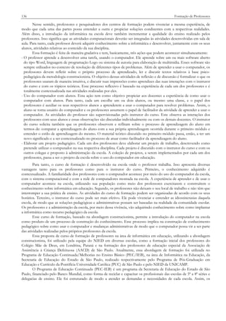 136

Formação de Professores

Nesse sentido, professores e pesquisadores dos centros de formação podem vivenciar a mesma experiência, de
modo que cada uma das partes possa entender a outra e propiciar soluções condizentes com a respectivas realidades.
Além disso, a introdução da informática na escola deve também incrementar a qualidade do ensino realizado pelos
professores. Isso significa que as atividades computacionais deverão ser integradas às atividades desenvolvidas em sala de
aula. Para tanto, cada professor deverá adquirir conhecimento sobre a informática e desenvolver, juntamente com os seus
alunos, atividades relativas ao conteúdo da sua disciplina.
Essa formação é feita de maneira gradativa e tem, basicamente, três ações que podem acontecer simultaneamente:
- O professor aprende a desenvolver uma tarefa, usando o computador. Ele aprende sobre um ou mais software aberto
do tipo Word, linguagem de programação Logo ou sistema de autoria para elaboração de multimídia. Esses software são
sempre utilizados no contexto de resolução de diferentes tipos de problemas. Além de aprender a usar o computador, os
professores devem refletir sobre o próprio processo de aprendizado, ler e discutir textos relativos à base psicopedagógica da metodologia construcionista. O objetivo dessas atividades de reflexão e de discussão é formalizar o que os
professores usaram de maneira intuitiva, e discutir suas impressões como aprendizes das suas interações com o instrutor
do curso e com os tópicos teóricos. Esse processo reflexivo é baseado na experiência de cada um dos professores e é
totalmente contextualizada nas atividades realizadas por eles.
- Uso do computador com alunos. Essa ação tem como objetivo propiciar aos docentes a experiência de como usar o
computador com alunos. Para tanto, cada um escolhe um ou dois alunos, ou mesmo uma classe, e o papel dos
professores é auxiliar os seus respectivos alunos a aprenderem a usar o computador para resolver problemas. Assim, o
aluno se torna usuário do computador e os professores assumem o papel de facilitador da atividade de aprender a usar o
computador. As atividades do professor são supervisionadas pelo instrutor do curso. Este observa as interações dos
professores com seus alunos e essas observações são discutidas individualmente ou com os demais docentes. O instrutor
do curso solicita também que os professores observem e reflitam sobre o processo de aprendizagem do aluno em
termos de: comparar a aprendizagem do aluno com a sua própria aprendizagem ocorrida durante o primeiro módulo e
entender o estilo de aprendizagem do mesmo. O material teórico discutido no primeiro módulo passa, então, a ter um
novo significado e a ser contextualizado no processo de atuar como facilitador da aprendizagem do aluno.
- Elaborar um projeto pedagógico. Cada um dos professores deve elaborar um projeto de trabalho, descrevendo como
pretende utilizar o computador na sua respectiva disciplina. Cada projeto é discutido com o instrutor do curso e com os
outros colegas e proposto à administração da escola. A coleção de projetos, a serem implementados por cada um dos
professores, passa a ser o projeto da escola sobre o uso do computador em educação.
Para tanto, o curso de formação é desenvolvido na escola onde o professor trabalha. Isso apresenta diversas
vantagens tanto para os professores como para o instrutor do curso. Primeiro, o conhecimento adquirido é
contextualizado. A familiaridade dos professores com o computador acontece por meio do uso do computador da escola,
com o sistema computacional e com a rede de computadores montada na escola. A experiência de aprender e de usar o
computador acontece na escola, utilizando sua população como meio dos professores exercitarem e construírem o
conhecimento sobre informática em educação. Segundo, os professores não deixam o seu local de trabalho e não têm que
interromper a sua prática de ensino. As atividades do curso de formação podem ser organizadas de acordo com os seus
horários. Terceiro, o instrutor do curso pode ser mais efetivo. Ele pode vivenciar e entender as idiossincrasias daquela
escola, de modo que as soluções pedagógicas e administrativas possam ser baseadas na realidade da comunidade escolar.
Os professores e a administração da escola, por meio dessa vivência, vão adquirindo conhecimento sobre como implantar
a informática como recurso pedagógico da escola.
Esse curso de formação, baseado na abordagem construcionista, permite a introdução do computador na escola
como produto de um processo de construção do conhecimento. Esse processo implica na construção de conhecimento
pedagógico sobre como usar o computador e mudanças administrativas de modo que o computador possa vir a ser parte
das atividades realizadas pelos próprios professores da escola.
Essa proposta de curso de formação de professores na área de informática em educação, utilizando a abordagem
construcionista, foi utilizado pela equipe do NIED em diversas escolas, como a formação inicial dos professores do
Colégio Mãe de Deus, em Londrina, Paraná e na formação dos professores de educação especial da Associação de
Assistência à Criança Defeituosa (AACD) de São Paulo. Atualmente, essa abordagem de formação foi utilizada no
Programa de Educação Continuada/Melhorias no Ensino Básico (PEC/IEB), na área de Informática na Educação, da
Secretaria de Educação do Estado de São Paulo, realizado respectivamente pelo Programa de Pós-Graduação em
Educação e Currículo da Pontifícia Universidade Católica (PUC) de São Paulo e pelo NIED da UNICAMP.
O Programa de Educação Continuada (PEC-IEB) é um programa da Secretaria de Educação do Estado de São
Paulo, financiado pelo Banco Mundial, como forma de reciclar e capacitar os profissionais das escolas de 5ª a 8ª séries e
delegacias de ensino. Ele foi estruturado de modo a atender as demandas e necessidades de cada escola. Assim, os

 