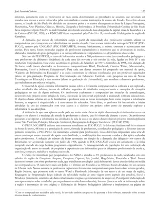 José Armando Valente

137

diretores, juntamente com os professores de cada escola determinaram as prioridades de assuntos que deveriam ser
tratados nos cursos a serem oferecidos pelas universidades e outras instituições de ensino do Estado. Para efeito desses
cursos, o Estado de São Paulo foi dividido em dezenove polos e os cursos abrangeram as áreas de Língua Portuguesa,
Matemática, Artes Plásticas, Ciências, História, Geografia e Informática. A Pontifícia Universidade Católica de São Paulo
ficou responsável pelo Polo IV da rede Estadual, envolvendo escolas de duas delegacias da capital, duas de Guarulhos e a
de Caieiras (PUC-SP, 1998), e a UNICAMP ficou responsável pelo Polo 10 e 11, envolvendo 10 delegacias da região de
Campinas.
A demanda por cursos de Informática surgiu a partir da necessidade dos professores saberem utilizar os
computadores que começaram a ser distribuídos nas escolas da rede. Esses cursos ministrados tanto pela PUC-SP (PECPUC/I), quanto pela UNICAMP (PEC-UNICAMP/I), tiveram, basicamente, a mesma estrutura e aconteceram nas
escolas. Para tanto, foram montadas equipes de professores capacitadores e monitores que se deslocavam às escolas,
elaborados materiais de apoio pedagógico e os cursos utilizaram os computadores e as dependências das escolas.
No caso do PEC-PUC/I, o curso de Informática atendeu a 768 professores – oito (um coordenador pedagógico e
sete professores de diferentes disciplinas) de cada uma das noventa e seis escolas da rede, ligadas ao Polo IV e que
receberam computadores. Esse curso aconteceu no período de Setembro de 1997 a Setembro de 1998, com duração de
96 horas, onde foram abordados as ferramentas computacionais Word, Paintbrush, Creative Writer, Micromundos,
Powerpoint, Excel e Software Educacionais2. Para cada um desses assuntos foi preparado um material de apoio,
“Caderno de Informática na Educação” e as aulas consistiram de oficinas coordenadas por um professor capacitador
(aluno de pós-graduação Programa de Pós-Graduação em Educação: Currículo com pesquisas na área de Novas
Tecnologias em Educação) e um monitor (aluno de graduação da Universidade), que atendiam a dezesseis professores,
que trabalhavam em três por máquina.
O material de apoio continha informações básicas sobre a ferramenta computacional ou software a ser explorado,
sobre atividades das oficinas, textos de reflexão, sugestões de atividades computacionais e exemplos de situações
pedagógicas no uso de algum software. Os professores exploraram o computador em situações de aprendizagem,
desenvolvendo projetos como criação de texto, elaboração de um jornal, explorando e analisando software educacionais.
O objetivo dessas oficinas era o de familiarizar o professor com as novas tecnologias, bem como resgatar a valorização
humana, o respeito à singularidade e à auto-estima do educador. Além disso, o professor foi incentivado a iniciar
atividades de uso do computador com seus alunos e a elaborar um projeto sobre como ele pretende explorar a
informática na sua disciplina.
A indicação de que essa ação na escola pode ser muito mais eficaz na rápida disseminação da informática entre os
colegas e os alunos é a mudança de atitude de professores e alunos, que foi observada durante o curso. Os professores
passaram a incorporar a informática nas atividades de sala de aula e os alunos desenvolveram projetos interdisciplinares
como Não Violência, Poluição, Educação Ambiental, Recuperação do Espaço Escolar etc. (PUC-SP, 1998).
O PEC-UNICAMP/I utilizou uma estrutura semelhante ao PEC-PUC/I. A diferença fundamental foi o número
de horas do curso, 48 horas e a população do curso, formada de professores, coordenador pedagógico e diretores (em um
primeiro momento, o PEC-PUC-I foi ministrado somente para professores). Essas diferenças impuseram uma série de
outras mudanças como: material de apoio mais detalhado, e modificações dos assuntos tratados e das ações realizadas
pelos professores. A redução do número de horas aconteceu em função de a demanda das delegacias por cursos de
Informática ter acontecido somente em Junho de 1998, quando o PEC-UNICAMP estava em andamento e já tinha
cumprido metade da carga horária programada originalmente. A heterogeneidade da população foi uma solicitação da
organização do curso no sentido de propiciar a experiência com informática para os diferentes profissionais da escola e,
com isso, começar a trabalhar a mudança na escola.
O curso foi ministrado por pesquisadores do NIED e atendeu a 371 professores da rede, localizados em oito
cidades da região de Campinas: Amparo, Campinas, Capivari, Itú, Jundiaí, Mogi-Mirim, Piracicaba e Tietê. Foram
dezessete turmas com vinte professores cada, que trabalharam em duplas (cada laboratório dessas escolas tinha em média
dez computadores). O curso teve início em Julho e o término em Outubro e as 48 horas foram divididas em seis sessões
de 8 horas cada. Nessas sessões os professores exploraram ferramentas computacionais para desenvolver o tema gerador,
Região Sudeste, que permeou todo o curso: Word e Paintbrush (editoração de um texto e de um mapa da região),
Linguagem de Programação Logo (cálculo da velocidade média de uma viagem entre capitais dos estados), Excel e
Windows (tratamento estatístico de dados relacionados à região e gerenciamento de arquivos), Powerpoint (elaboração de
uma apresentação sobre o trabalho que os professores estão desenvolvendo), Internet (busca na rede de informação sobre
a região e construção de uma página) e Elaboração de Projetos Pedagógicos (elaborar e implementar, na página do
2 Com os computadores recebidos pela escola, foi enviado também um pacote de quarenta e dois software, versando sobre as mais
diversas áreas do conhecimento.

 