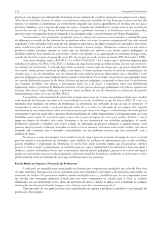 138

Formação de Professores

professor, uma proposta de utilização da informática em seu ambiente de trabalho e apresentar essa proposta aos colegas).
Além dessas atividades, durante as sessões, os professores realizaram atividades de Liga Ponto, que aconteceram fora das
sessões. Isso permitiu a sedimentação do conhecimento adquirido nas sessões, aparecimento de dúvidas, uma vez que o
professor trabalhava sem o suporte da equipe do curso e a ligação das atividades das sessões com as que o professor
desenvolve em sala. O Liga Ponto foi fundamental para o professor dominar e se familiarizar com o computador,
entender como o computador pode ser integrado a sua disciplina e para o desenvolvimento do Projeto Pedagógico.
Considerando o curto período de duração do curso e o número de assuntos a serem tratados, o material de apoio
foi elaborado no sentido de dar informações ao professor sobre três áreas: ferramenta computacional (um mini manual
comentado e com atividades sobre cada um dos aplicativos explorados), atividades (sugestões de atividades e mostrando
como o aplicativo pode ser usado na elaboração das mesmas) e leituras (artigos, referências e endereços na rede onde o
professor poderia encontrar material de leitura que era discutido nas sessões e que davam suporte pedagógico às
atividades práticas). Esse material de apoio tinha o objetivo de subsidiar o seu aprendizado nas atividades de Liga Ponto,
quando ele não tinha o apoio da equipe do curso. Ele não era para ser usado durante as sessões (PEC Informática, 1998).
Uma outra diferença entre o PEC-PUC/I e o PEC-UNICAMP/I foi o tempo que o professor dispunha para
trabalhar com alunos. No PEC-UNICAMP/I a redução da carga horária obrigou centrar a ênfase do curso no professor e
no domínio das ferramentas. A atividade Liga Ponto consumia a maior parte do tempo que o professor dispunha além
das sessões. Assim, poucos iniciaram atividades com alunos. A maior mudança ocorreu no nível de conscientização do
docente para o uso da informática, uso do computador para elaborar projetos relacionados com a disciplina e bons
projetos pedagógicos para serem implementados, usando a informática. Por exemplo, um professor que participava tanto
do curso de Informática quanto do de Física, elaborou um projeto pedagógico, integrando as duas áreas. Os professores
que iniciaram atividades com alunos, a preocupação maior foi a de passar a experiência sobre uma determinada
ferramenta. Assim, o professor de Matemática mostrou o Excel para os alunos que trabalharam com tabelas, usando esse
software. Não houve tempo hábil para o professor iniciar atividades de uso da informática na elaboração de projetos
interdisciplinares como foi o caso do PEC-PUC/I.
A experiência, como formador de professores ao longo desses mais de 10 anos, nos permite concluir que o modelo
mais adequado de formação em massa é o contextualizado na escola, semelhante ao que foi feito no PEC. É o que traz
resultados mais imediatos em termos da implantação da informática nas atividades de sala de aula do professor. O
computador já está na escola, o professor aprende sobre ele e a usá-lo na elaboração de seu projeto, não exigindo
transferência de um conhecimento sobre uma infra-estrutura para outra. Os colegas e a administração da escola podem
acompanhar o que está sendo feito e procurar resolver problemas de ordem administrativa ou pedagógica para que essas
facilidades sejam usadas. E o professor pode contar com o apoio da equipe do curso para resolver desafios e vencer
etapas na direção do domínio dessa nova ferramenta e da sua incorporação nas atividades pedagógicas da escola.
Professores começam a trabalhar com outros colegas na elaboração de projetos temáticos e, gradativamente, esses
projetos vão provocando mudanças profundas no modo como os assuntos curriculares estão sendo tratados: não mais o
conteúdo pelo conteúdo, mas o conteúdo contextualizado em um problema concreto que está relacionado com a
realidade do aluno.
No entanto, a única desvantagem desse modelo é que ele exige a presença constante da equipe do curso na escola
para dar suporte a esse professor em formação e para auxiliá-lo na resolução de idiossincrasias que, se não resolvidas,
podem inviabilizar a implantação da informática na escola. Esse apoio constante implica que pesquisadores externos
passem a “viver a escola” e, praticamente, se transfiram para ela, o que é impraticável. Uma alternativa é fazer esse apoio a
distância, usando a informática. Nesse caso, a informática, além de recurso pedagógico, passará a ser o meio pelo qual a
equipe do curso poderá atuar na escola, propiciando a presença virtual dos formadores, auxiliando os professores e outros
profissionais da escola na realização de ações que contribuam para a sua mudança.
Uso de Redes no Suporte à Formação de Professores
A rede pode ser entendida como uma grande teia formada por computadores interligados por cabos de fibra ótica
ou cabo telefônico. Para que essa rede se estabeleça, basta um computador estar ligado a um provedor, universitário ou
comercial, via modem. Os provedores também estando interligados entre si, possibilitam que, de um computador possa
ser enviada uma mensagem eletrônica (e-mail) para um outro computador ou coletiva para as listas de usuários
interessados em um determinado tópico (listas de interesse); ter acesso a banco de dados, com a facilidade de abranger
informações em formato multimídia (imagens, sons, vídeos), como foi visto como capítulo 3.
Além das redes de uso geral, existem redes especializadas no suporte à atividade do professor e na formação de
professores. Por exemplo:

 
