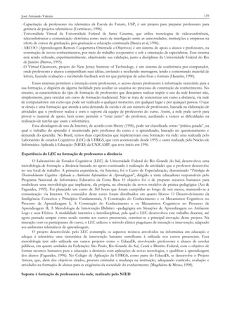 José Armando Valente

139

- Capacitação de professores via telemática da Escola do Futuro, USP, é um projeto para preparar professores para
gerência de projetos telemáticos (Cortelazzo, 1996).
- Universidade Virtual da Universidade Federal de Santa Catarina, que utiliza tecnologias de videoconferência,
teleconferências e comunicação eletrônica como meio de interligação entre as universidades, instituições e empresas na
oferta de cursos de graduação, pós-graduação e educação continuada (Barcia et al, 1996).
- ARCOO (Aprendizagem Remota Cooperativa Orientada a Objetivos) é um sistema de apoio a alunos e professores, na
construção de novos conhecimentos, por meio do trabalho cooperativo e sob a orientação de especialistas. Esse sistema
está sendo utilizado, experimentalmente, objetivando sua validação, junto a disciplinas da Universidade Federal do Rio
de Janeiro (Barros, 1995).
- O Virtual Classroom, projeto do New Jersey Institute of Technology, é um sistema de conferência por computador,
onde professores e alunos compartilham suas idéias, enviando e recebendo mensagens, lendo e comentando material de
leitura, fazendo avaliações e recebendo feedback sem ter que participar de aulas fixas e formais (Harasim, 1990).
Esses sistemas permitem a interação entre professores, o acesso desses professores à informação necessária para a
sua formação, e dispõem de alguma facilidade para auxiliar os usuários no processo de construção de conhecimento. No
entanto, as características do tipo de formação de professores que desejamos realizar impõe o uso da rede Internet não,
simplesmente, para veicular um curso de formação tradicional. Não se trata de concretizar um curso a distância, via rede
de computadores: um curso que pode ser realizado a qualquer momento, em qualquer lugar e por qualquer pessoa. O que
se deseja é uma formação que atenda a uma demanda da escola e de um número de professores, baseada na elaboração de
atividades que o professor realiza e com o suporte da equipe de professores do curso. Assim, a rede pode servir para
prover o material de apoio, bem como permitir o “estar junto” do professor, auxiliando a vencer as dificuldades na
realização de tarefas que usam a informática.
Essa abordagem de uso da Internet, de acordo com Sherry (1996), pode ser classificada como “prática guiada”, na
qual o trabalho do aprendiz é monitorado pelo professor do curso e o aprendizado, baseado no questionamento e
demanda do aprendiz. No Brasil, temos duas experiências que implementam essa formação via rede: uma realizada pelo
Laboratório de estudos Cognitivos (LEC) da UFRGS, que vem acontecendo desde 1995; e outra realizada pelo Núcleo de
Informática Aplicada à Educação (NIED) da UNICAMP, que teve início em 1996.
Experiência do LEC na formação de professores a distância
O Laboratório de Estudos Cognitivos (LEC) da Universidade Federal do Rio Grande do Sul, desenvolveu uma
metodologia de formação a distância baseada no apoio continuado à realização de atividades que o professor desenvolve
no seu local de trabalho. A primeira experiência, via Internet, foi o Curso de Especialização, denominado “Psicologia do
Desenvolvimento Cognitivo Aplicada a Ambientes Informáticos de Aprendizagem”, dirigido a vinte educadores responsáveis pelo
Programa Nacional de Informática Educativa da Costa Rica. O objetivo foi o de preparar recursos humanos para
estabelecer uma metodologia que implicasse, ela própria, na obtenção de novos modelos de prática pedagógica (Axt &
Fagundes, 1995). Foi planejado um curso de 360 horas que foram cumpridas ao longo de seis meses, mantendo-se a
comunicação via Internet. Os conteúdos deste curso foram distribuídos em quatro blocos: O Desenvolvimento da
Inteligência: Conceitos e Princípios Fundamentais; A Construção do Conhecimento e os Mecanismos Cognitivos no
Processo de Aprendizagem I; A Construção do Conhecimento e os Mecanismos Cognitivos no Processo de
Aprendizagem II; A Metodologia de Intervenção Didático –pedagógica em Situações de Aprendizagem no Ambiente
Logo e seus Efeitos. A modalidade interativa e interdisciplinar, pela qual o LEC desenvolveu este trabalho docente, até
agora pensada sempre como sendo restrita aos cursos presenciais, constitui-se a principal inovação desse projeto. Na
interação com os participantes do curso, o LEC utilizou o método clínico piagetiano de interação e intervenção, adaptado
aos ambientes telemáticos de aprendizagem.
O projeto desenvolvido pelo LEC contempla os aspectos teóricos envolvidos na informática em educação e
adequa à telemática uma sistemática de intervenção bastante semelhante à utilizada nos cursos presenciais. Essa
metodologia tem sido utilizada em outros projetos como o EducaDi, envolvendo professores e alunos de escolas
públicas, em quatro unidades da Federação: São Paulo, Rio Grande do Sul, Ceará e Distrito Federal, com o objetivo de
formar recursos humanos para a educação a distância com aplicações de novas tecnologias, e qualificar a aprendizagem
dos alunos (Fagundes, 1996). No Colégio de Aplicação da UFRGS, como parte do EducaDi, se desenvolve o Projeto
Amora, que, além dos objetivos citados, procura estimular a mudança na instituição, adequando currículo, avaliação e
atividades na formação de alunos para as exigências da sociedade do conhecimento (Magdalena & Messa, 1998).
Suporte à formação de professores via rede, realizado pelo NIED

 