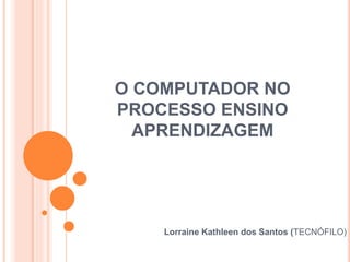 O COMPUTADOR NO
PROCESSO ENSINO
APRENDIZAGEM
Lorraine Kathleen dos Santos (TECNÓFILO)
 